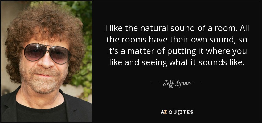 I like the natural sound of a room. All the rooms have their own sound, so it's a matter of putting it where you like and seeing what it sounds like. - Jeff Lynne