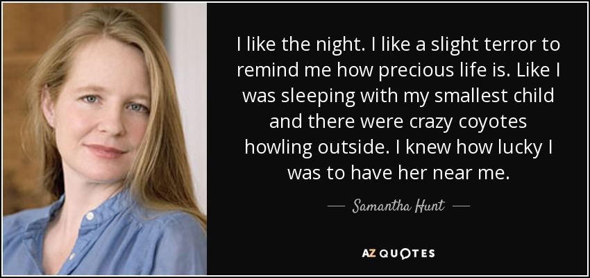 I like the night. I like a slight terror to remind me how precious life is. Like I was sleeping with my smallest child and there were crazy coyotes howling outside. I knew how lucky I was to have her near me. - Samantha Hunt