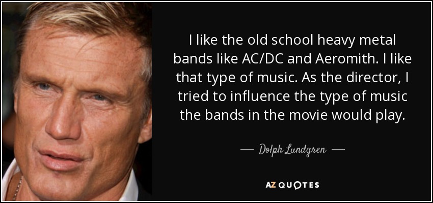 I like the old school heavy metal bands like AC/DC and Aeromith. I like that type of music. As the director, I tried to influence the type of music the bands in the movie would play. - Dolph Lundgren