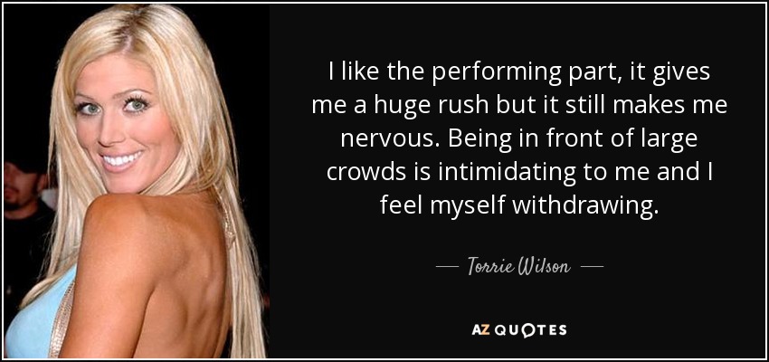 I like the performing part, it gives me a huge rush but it still makes me nervous. Being in front of large crowds is intimidating to me and I feel myself withdrawing. - Torrie Wilson