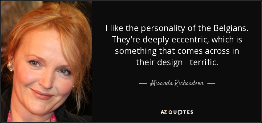 I like the personality of the Belgians. They're deeply eccentric, which is something that comes across in their design - terrific. - Miranda Richardson