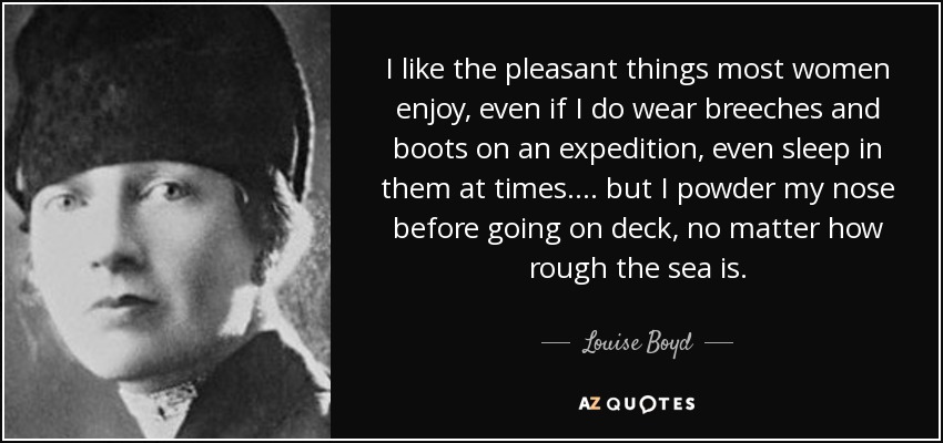I like the pleasant things most women enjoy, even if I do wear breeches and boots on an expedition, even sleep in them at times.... but I powder my nose before going on deck, no matter how rough the sea is. - Louise Boyd