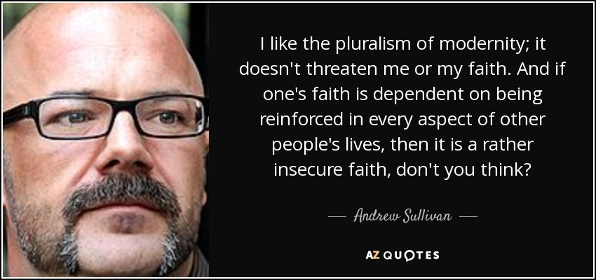 I like the pluralism of modernity; it doesn't threaten me or my faith. And if one's faith is dependent on being reinforced in every aspect of other people's lives, then it is a rather insecure faith, don't you think? - Andrew Sullivan