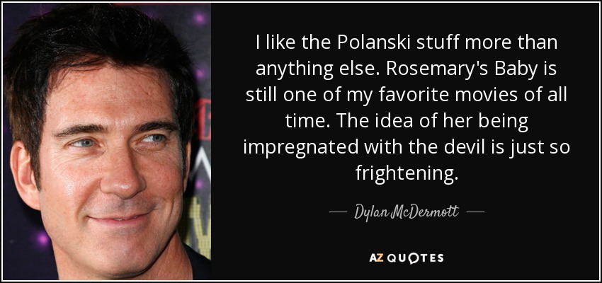 I like the Polanski stuff more than anything else. Rosemary's Baby is still one of my favorite movies of all time. The idea of her being impregnated with the devil is just so frightening. - Dylan McDermott