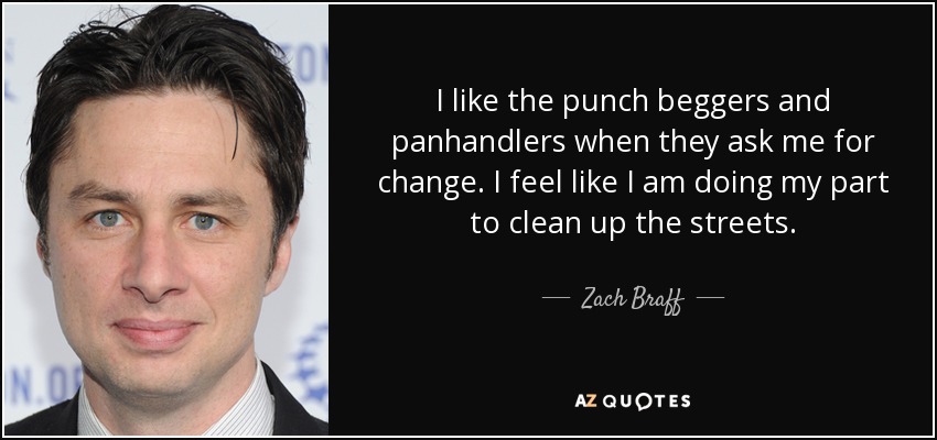 I like the punch beggers and panhandlers when they ask me for change. I feel like I am doing my part to clean up the streets. - Zach Braff