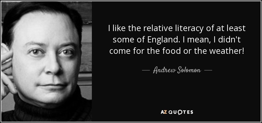 I like the relative literacy of at least some of England. I mean, I didn't come for the food or the weather! - Andrew Solomon