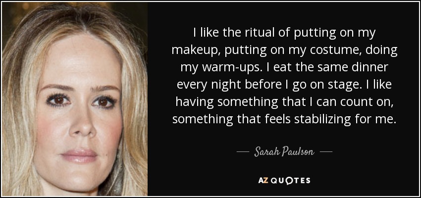 I like the ritual of putting on my makeup, putting on my costume, doing my warm-ups. I eat the same dinner every night before I go on stage. I like having something that I can count on, something that feels stabilizing for me. - Sarah Paulson