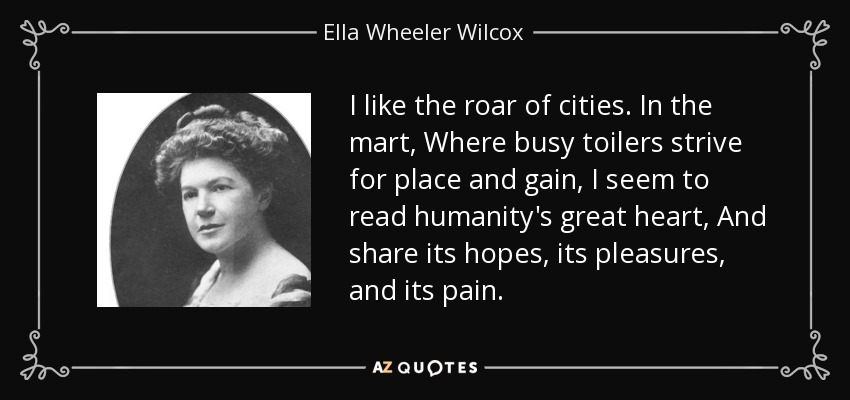 I like the roar of cities. In the mart, Where busy toilers strive for place and gain, I seem to read humanity's great heart, And share its hopes, its pleasures, and its pain. - Ella Wheeler Wilcox
