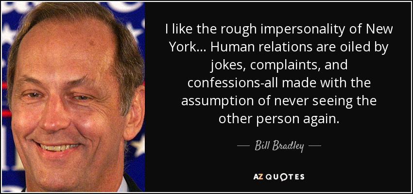 I like the rough impersonality of New York ... Human relations are oiled by jokes, complaints, and confessions-all made with the assumption of never seeing the other person again. - Bill Bradley