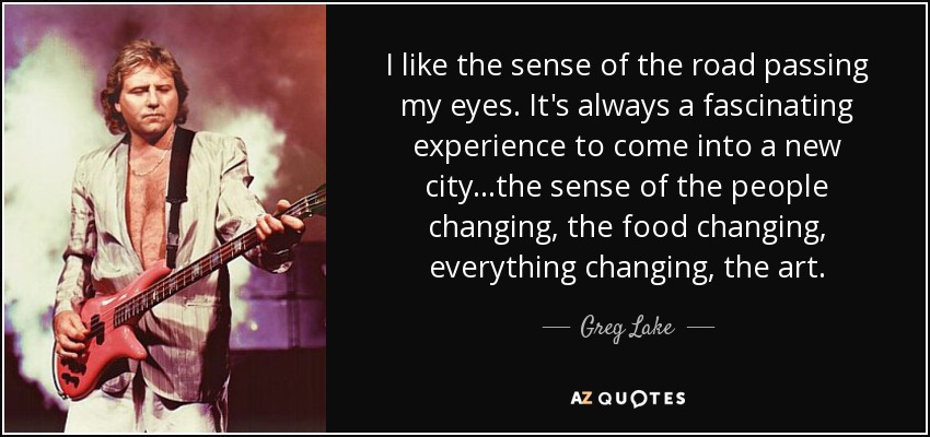 I like the sense of the road passing my eyes. It's always a fascinating experience to come into a new city...the sense of the people changing, the food changing, everything changing, the art. - Greg Lake