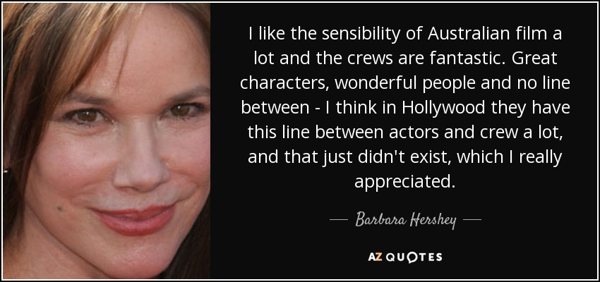 I like the sensibility of Australian film a lot and the crews are fantastic. Great characters, wonderful people and no line between - I think in Hollywood they have this line between actors and crew a lot, and that just didn't exist, which I really appreciated. - Barbara Hershey