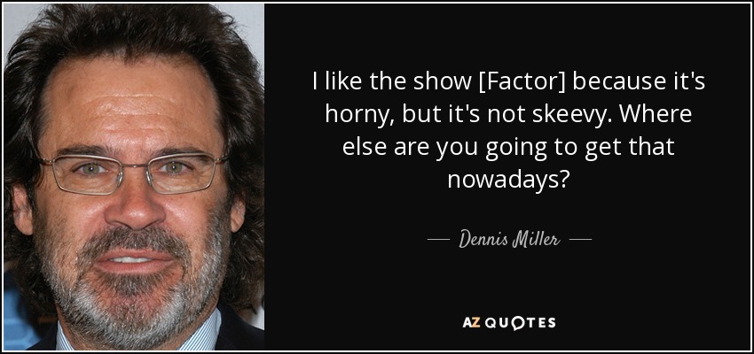 I like the show [Factor] because it's horny, but it's not skeevy. Where else are you going to get that nowadays? - Dennis Miller
