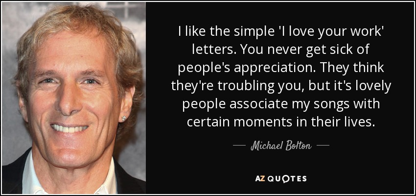 I like the simple 'I love your work' letters. You never get sick of people's appreciation. They think they're troubling you, but it's lovely people associate my songs with certain moments in their lives. - Michael Bolton