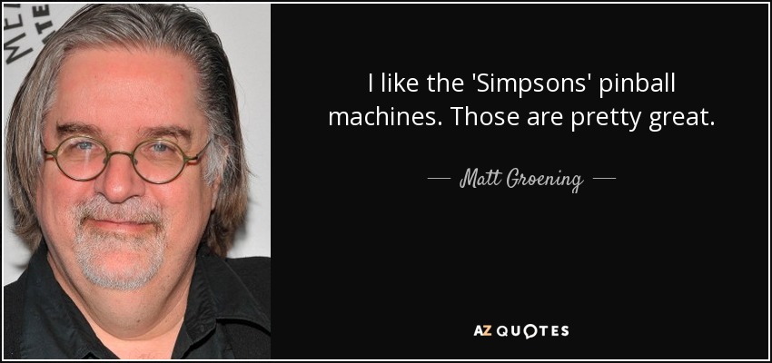 I like the 'Simpsons' pinball machines. Those are pretty great. - Matt Groening