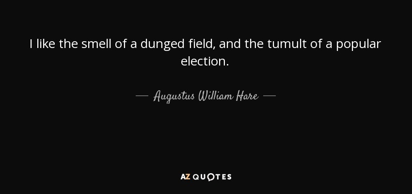 I like the smell of a dunged field, and the tumult of a popular election. - Augustus William Hare