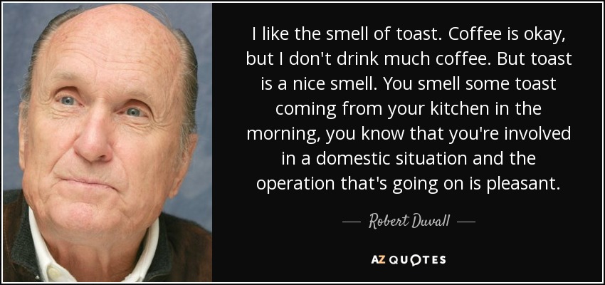 I like the smell of toast. Coffee is okay, but I don't drink much coffee. But toast is a nice smell. You smell some toast coming from your kitchen in the morning, you know that you're involved in a domestic situation and the operation that's going on is pleasant. - Robert Duvall