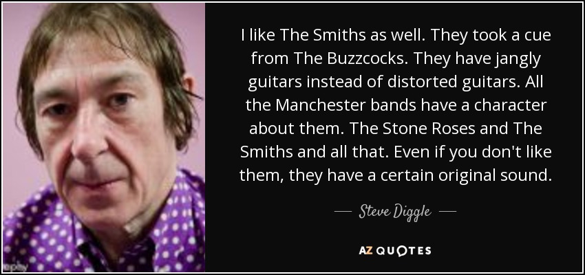 I like The Smiths as well. They took a cue from The Buzzcocks. They have jangly guitars instead of distorted guitars. All the Manchester bands have a character about them. The Stone Roses and The Smiths and all that. Even if you don't like them, they have a certain original sound. - Steve Diggle