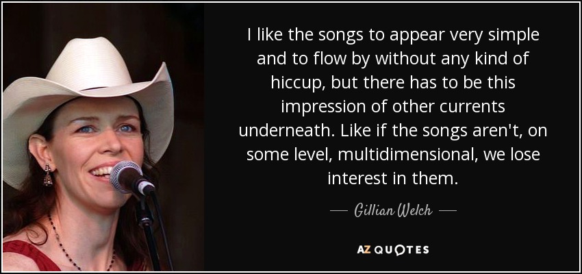 I like the songs to appear very simple and to flow by without any kind of hiccup, but there has to be this impression of other currents underneath. Like if the songs aren't, on some level, multidimensional, we lose interest in them. - Gillian Welch