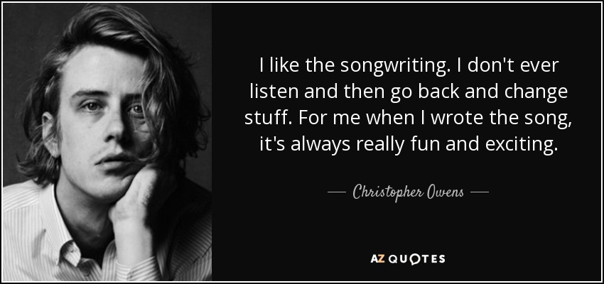 I like the songwriting. I don't ever listen and then go back and change stuff. For me when I wrote the song, it's always really fun and exciting. - Christopher Owens