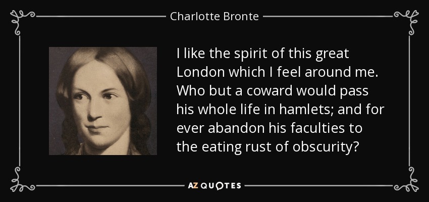 I like the spirit of this great London which I feel around me. Who but a coward would pass his whole life in hamlets; and for ever abandon his faculties to the eating rust of obscurity? - Charlotte Bronte