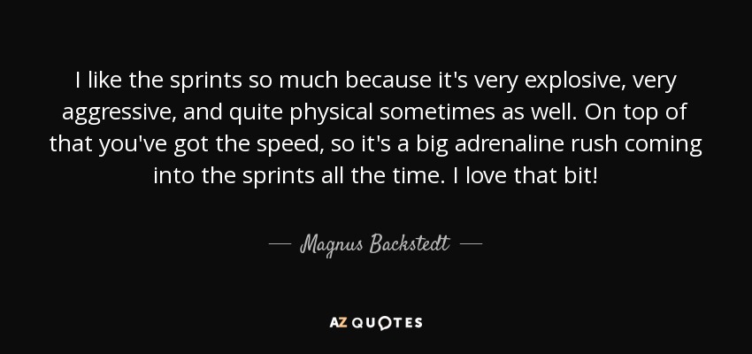 I like the sprints so much because it's very explosive, very aggressive, and quite physical sometimes as well. On top of that you've got the speed, so it's a big adrenaline rush coming into the sprints all the time. I love that bit! - Magnus Backstedt