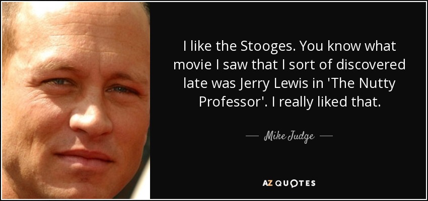 I like the Stooges. You know what movie I saw that I sort of discovered late was Jerry Lewis in 'The Nutty Professor'. I really liked that. - Mike Judge