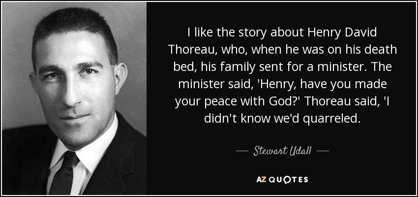 I like the story about Henry David Thoreau, who, when he was on his death bed, his family sent for a minister. The minister said, 'Henry, have you made your peace with God?' Thoreau said, 'I didn't know we'd quarreled. - Stewart Udall