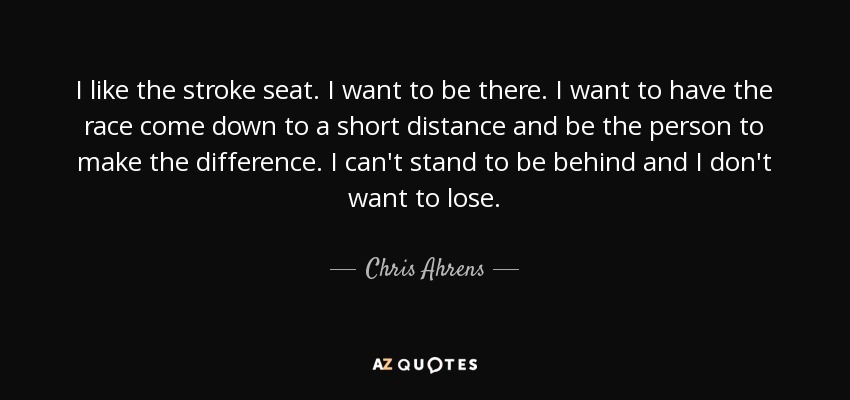I like the stroke seat. I want to be there. I want to have the race come down to a short distance and be the person to make the difference. I can't stand to be behind and I don't want to lose. - Chris Ahrens