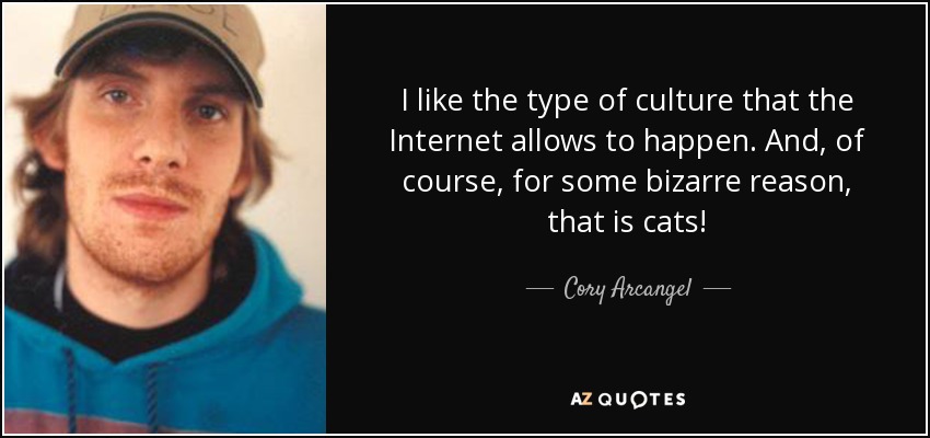 I like the type of culture that the Internet allows to happen. And, of course, for some bizarre reason, that is cats! - Cory Arcangel