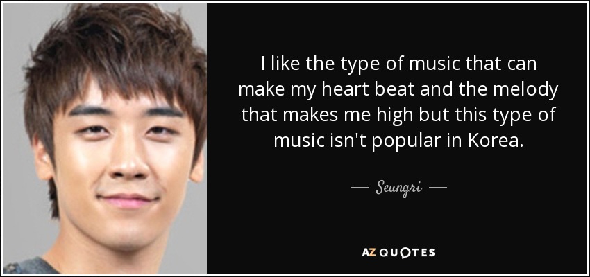 I like the type of music that can make my heart beat and the melody that makes me high but this type of music isn't popular in Korea. - Seungri