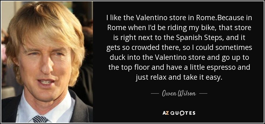 I like the Valentino store in Rome.Because in Rome when I'd be riding my bike, that store is right next to the Spanish Steps, and it gets so crowded there, so I could sometimes duck into the Valentino store and go up to the top floor and have a little espresso and just relax and take it easy. - Owen Wilson