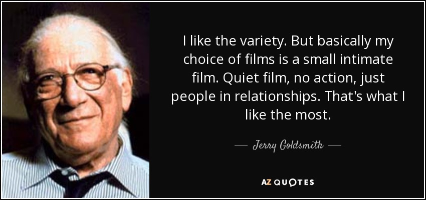 I like the variety. But basically my choice of films is a small intimate film. Quiet film, no action, just people in relationships. That's what I like the most. - Jerry Goldsmith