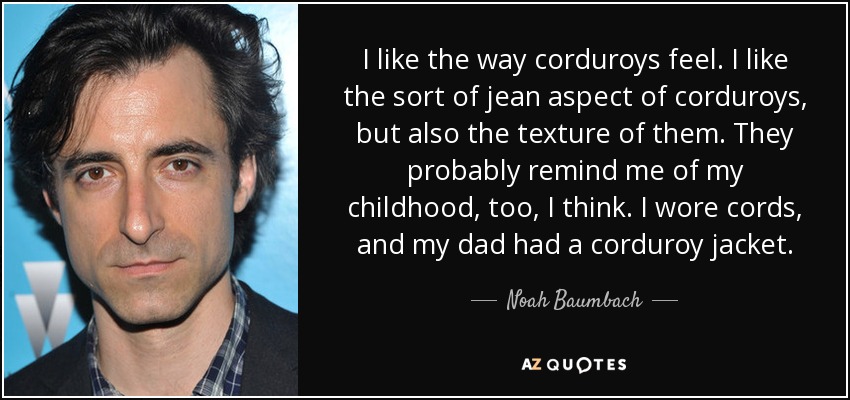 I like the way corduroys feel. I like the sort of jean aspect of corduroys, but also the texture of them. They probably remind me of my childhood, too, I think. I wore cords, and my dad had a corduroy jacket. - Noah Baumbach
