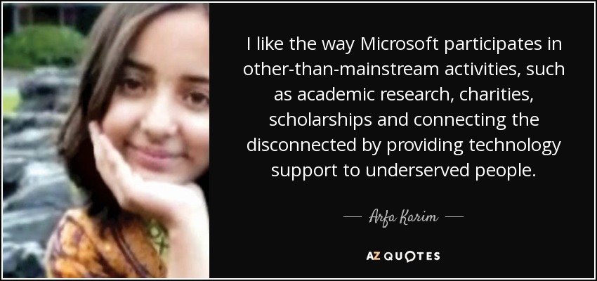 I like the way Microsoft participates in other-than-mainstream activities, such as academic research, charities, scholarships and connecting the disconnected by providing technology support to underserved people. - Arfa Karim