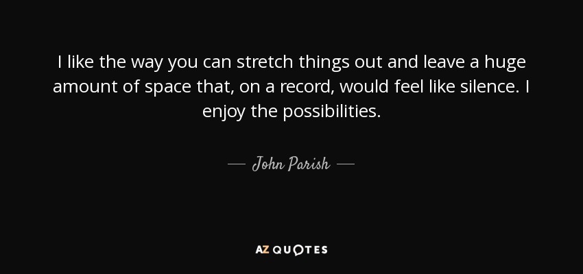 I like the way you can stretch things out and leave a huge amount of space that, on a record, would feel like silence. I enjoy the possibilities. - John Parish