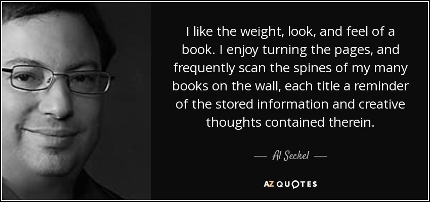 I like the weight, look, and feel of a book. I enjoy turning the pages, and frequently scan the spines of my many books on the wall, each title a reminder of the stored information and creative thoughts contained therein. - Al Seckel
