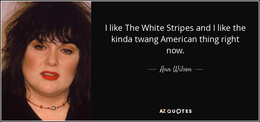 I like The White Stripes and I like the kinda twang American thing right now. - Ann Wilson