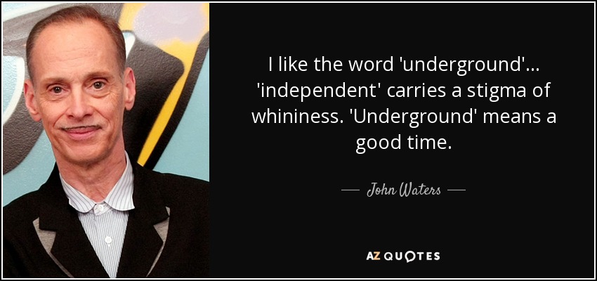 I like the word 'underground'... 'independent' carries a stigma of whininess. 'Underground' means a good time. - John Waters