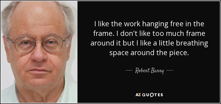 I like the work hanging free in the frame. I don't like too much frame around it but I like a little breathing space around the piece. - Robert Barry