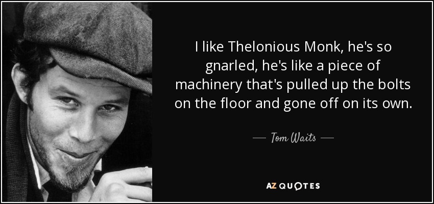 I like Thelonious Monk, he's so gnarled, he's like a piece of machinery that's pulled up the bolts on the floor and gone off on its own. - Tom Waits