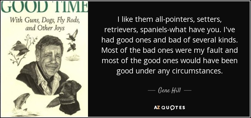 I like them all-pointers, setters, retrievers, spaniels-what have you. I've had good ones and bad of several kinds. Most of the bad ones were my fault and most of the good ones would have been good under any circumstances. - Gene Hill