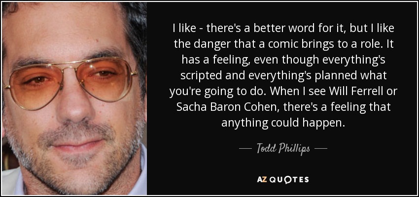 I like - there's a better word for it, but I like the danger that a comic brings to a role. It has a feeling, even though everything's scripted and everything's planned what you're going to do. When I see Will Ferrell or Sacha Baron Cohen, there's a feeling that anything could happen. - Todd Phillips