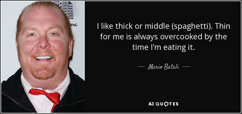 I like thick or middle (spaghetti). Thin for me is always overcooked by the time I'm eating it. - Mario Batali