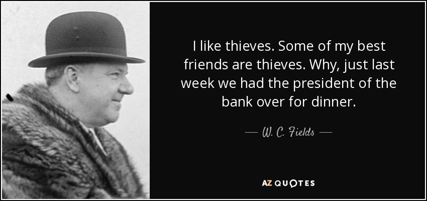 I like thieves. Some of my best friends are thieves. Why, just last week we had the president of the bank over for dinner. - W. C. Fields