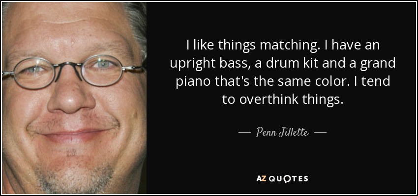 I like things matching. I have an upright bass, a drum kit and a grand piano that's the same color. I tend to overthink things. - Penn Jillette