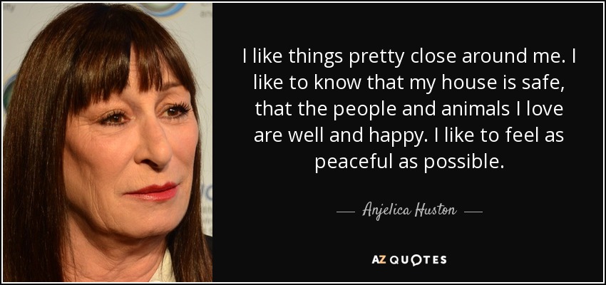 I like things pretty close around me. I like to know that my house is safe, that the people and animals I love are well and happy. I like to feel as peaceful as possible. - Anjelica Huston