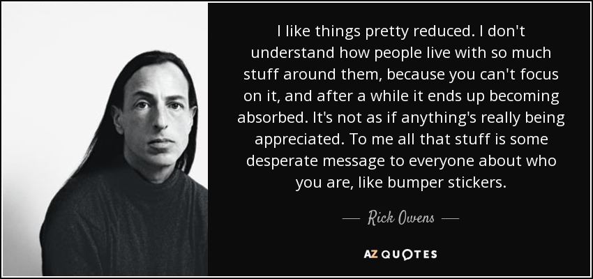 I like things pretty reduced. I don't understand how people live with so much stuff around them, because you can't focus on it, and after a while it ends up becoming absorbed. It's not as if anything's really being appreciated. To me all that stuff is some desperate message to everyone about who you are, like bumper stickers. - Rick Owens