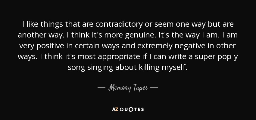 I like things that are contradictory or seem one way but are another way. I think it's more genuine. It's the way I am. I am very positive in certain ways and extremely negative in other ways. I think it's most appropriate if I can write a super pop-y song singing about killing myself. - Memory Tapes