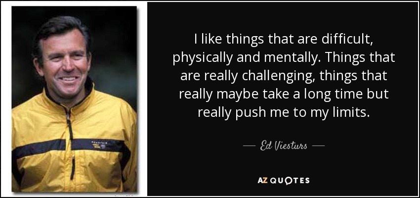 I like things that are difficult, physically and mentally. Things that are really challenging, things that really maybe take a long time but really push me to my limits. - Ed Viesturs