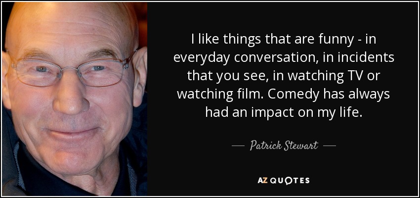 I like things that are funny - in everyday conversation, in incidents that you see, in watching TV or watching film. Comedy has always had an impact on my life. - Patrick Stewart